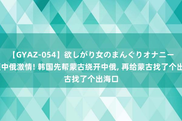 【GYAZ-054】欲しがり女のまんぐりオナニー 不顾中俄激情! 韩国先帮蒙古绕开中俄, 再给蒙古找了个出海口