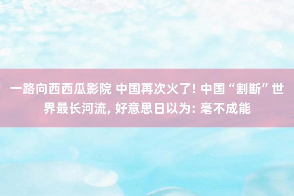 一路向西西瓜影院 中国再次火了! 中国“割断”世界最长河流, 好意思日以为: 毫不成能