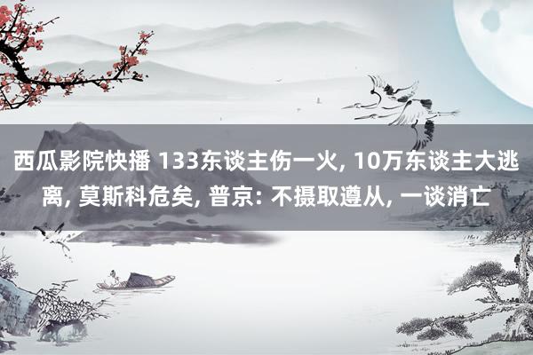 西瓜影院快播 133东谈主伤一火, 10万东谈主大逃离, 莫斯科危矣, 普京: 不摄取遵从, 一谈消亡