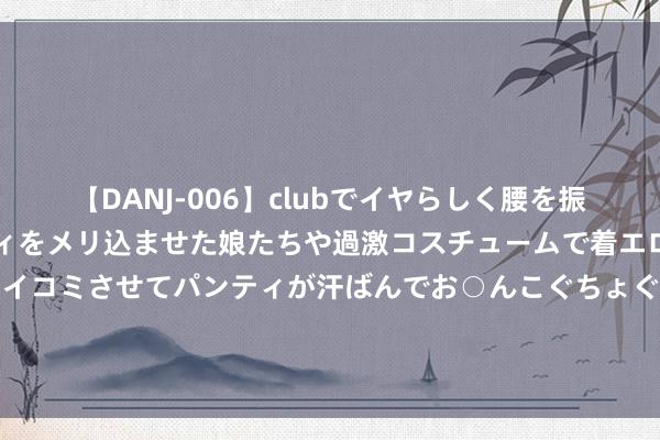 【DANJ-006】clubでイヤらしく腰を振る乱痴気ダンス！パンティをメリ込ませた娘たちや過激コスチュームで着エロやマン土手くっきりクイコミさせてパンティが汗ばんでお○んこぐちょぐちょで勃起しまくりです。 【钢信早报】8月19日：震憾更正中的症结转动，本周钢价何如走