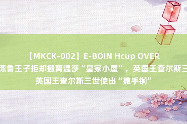 【MKCK-002】E-BOIN Hcup OVER 4HOURS 弟弟安德鲁王子拒却搬离温莎“皇家小屋”，英国王查尔斯三世使出“撒手锏”