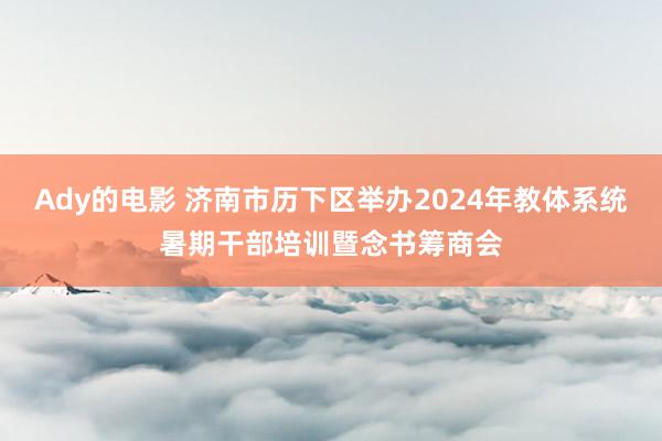 Ady的电影 济南市历下区举办2024年教体系统暑期干部培训暨念书筹商会