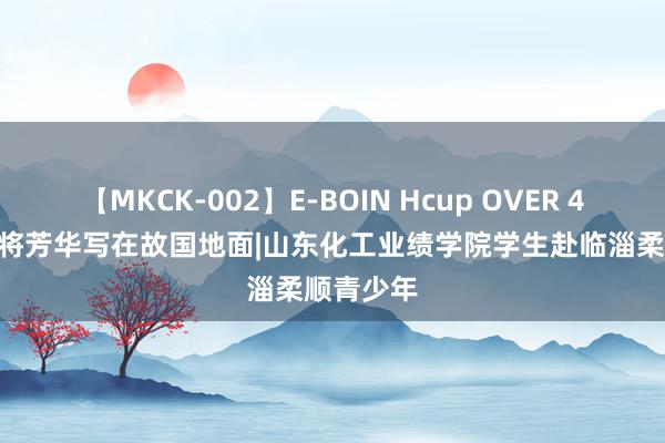 【MKCK-002】E-BOIN Hcup OVER 4HOURS 将芳华写在故国地面|山东化工业绩学院学生赴临淄柔顺青少年