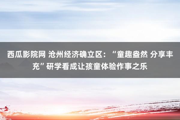 西瓜影院网 沧州经济确立区：“童趣盎然 分享丰充”研学看成让孩童体验作事之乐