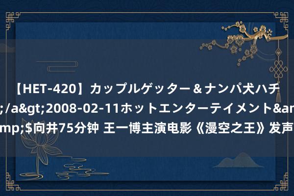 【HET-420】カップルゲッター＆ナンパ犬ハチ ファイト一発</a>2008-02-11ホットエンターテイメント&$向井75分钟 王一博主演电影《漫空之王》发声明：从未亦无野心开展方式融资