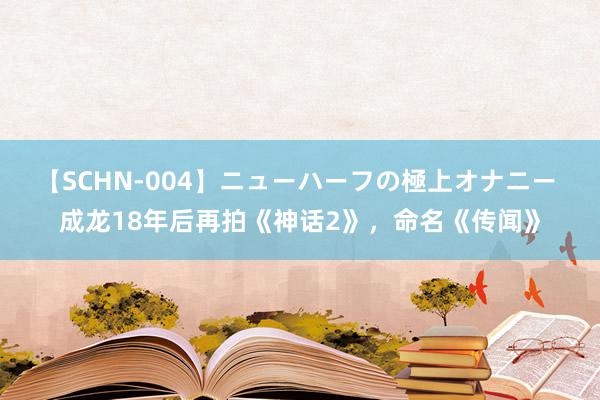 【SCHN-004】ニューハーフの極上オナニー 成龙18年后再拍《神话2》，命名《传闻》