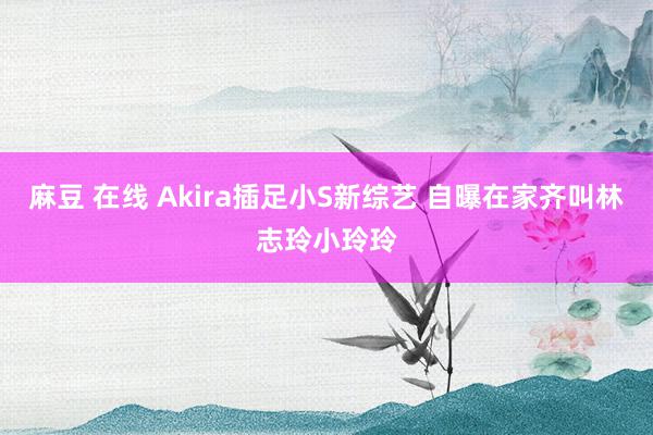 麻豆 在线 Akira插足小S新综艺 自曝在家齐叫林志玲小玲玲