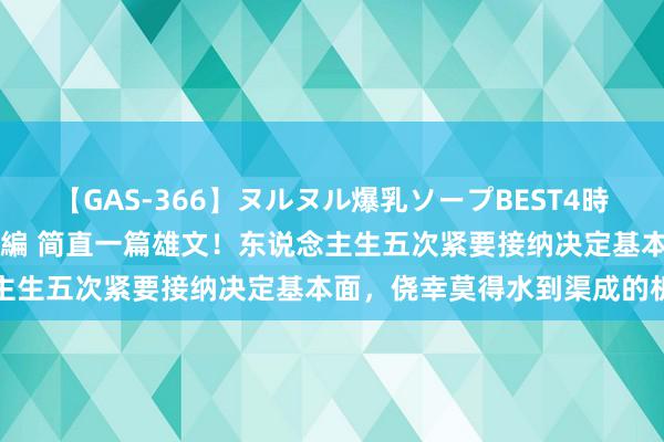 【GAS-366】ヌルヌル爆乳ソープBEST4時間 マットSEX騎乗位特別編 简直一篇雄文！东说念主生五次紧要接纳决定基本面，侥幸莫得水到渠成的机遇