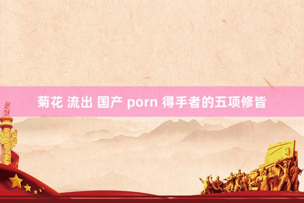 菊花 流出 国产 porn 得手者的五项修皆