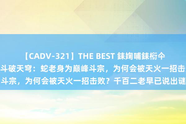 【CADV-321】THE BEST 銇婅哺銇椼仐銇俱仚銆?50浜?鏅傞枔DX 斗破天穹：蛇老身为巅峰斗宗，为何会被天火一招击败？千百二老早已说出谜底