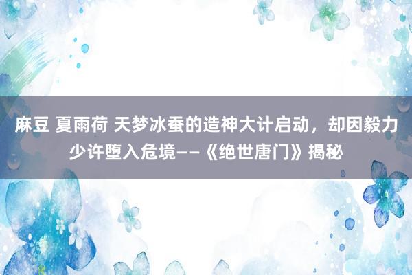 麻豆 夏雨荷 天梦冰蚕的造神大计启动，却因毅力少许堕入危境——《绝世唐门》揭秘