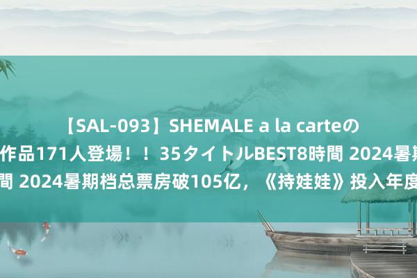 【SAL-093】SHEMALE a la carteの歴史 2008～2011 国内作品171人登場！！35タイトルBEST8時間 2024暑期档总票房破105亿，《持娃娃》投入年度民众总票房前十