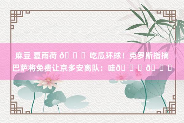 麻豆 夏雨荷 🍉吃瓜环球！克罗斯指摘巴萨将免费让京多安离队：哇🙈🙈