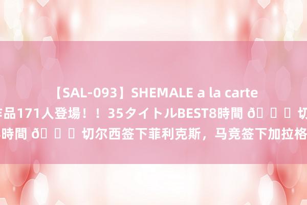 【SAL-093】SHEMALE a la carteの歴史 2008～2011 国内作品171人登場！！35タイトルBEST8時間 👀切尔西签下菲利克斯，马竞签下加拉格尔，你更看好谁？