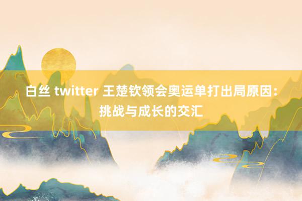 白丝 twitter 王楚钦领会奥运单打出局原因：挑战与成长的交汇