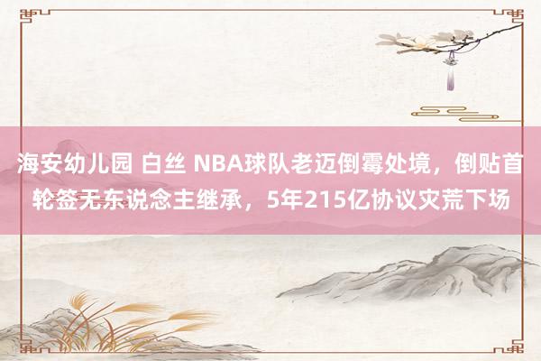 海安幼儿园 白丝 NBA球队老迈倒霉处境，倒贴首轮签无东说念主继承，5年215亿协议灾荒下场