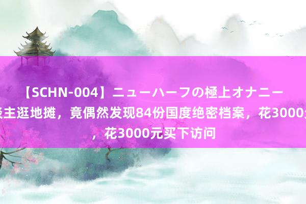 【SCHN-004】ニューハーフの極上オナニー 山西老东谈主逛地摊，竟偶然发现84份国度绝密档案，花3000元买下访问