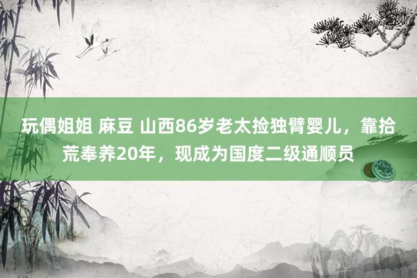 玩偶姐姐 麻豆 山西86岁老太捡独臂婴儿，靠拾荒奉养20年，现成为国度二级通顺员