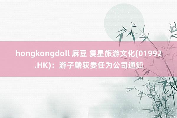 hongkongdoll 麻豆 复星旅游文化(01992.HK)：游子麟获委任为公司通知