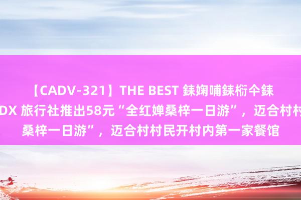 【CADV-321】THE BEST 銇婅哺銇椼仐銇俱仚銆?50浜?鏅傞枔DX 旅行社推出58元“全红婵桑梓一日游”，迈合村村民开村内第一家餐馆