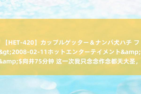 【HET-420】カップルゲッター＆ナンパ犬ハチ ファイト一発</a>2008-02-11ホットエンターテイメント&$向井75分钟 这一次我只念念作念都天大圣，不仅西游，还要东游……