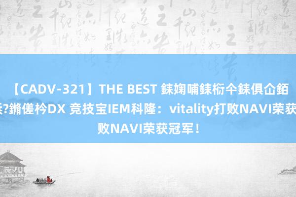 【CADV-321】THE BEST 銇婅哺銇椼仐銇俱仚銆?50浜?鏅傞枔DX 竞技宝IEM科隆：vitality打败NAVI荣获冠军！