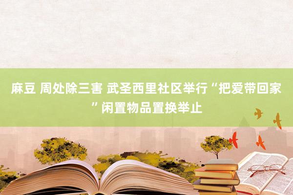 麻豆 周处除三害 武圣西里社区举行“把爱带回家”闲置物品置换举止