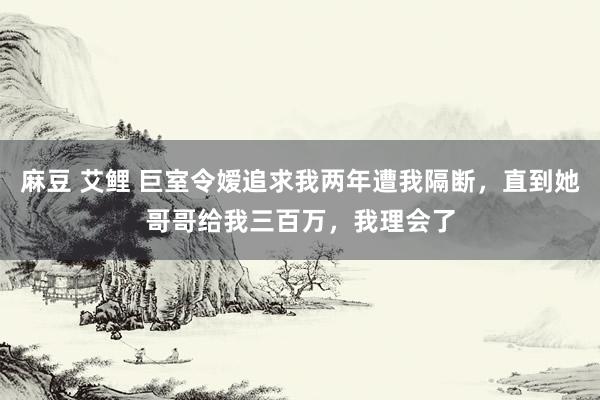 麻豆 艾鲤 巨室令嫒追求我两年遭我隔断，直到她哥哥给我三百万，我理会了