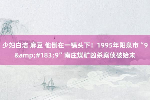 少妇白洁 麻豆 他倒在一镐头下！1995年阳泉市“9&#183;9”南庄煤矿凶杀案侦破始末