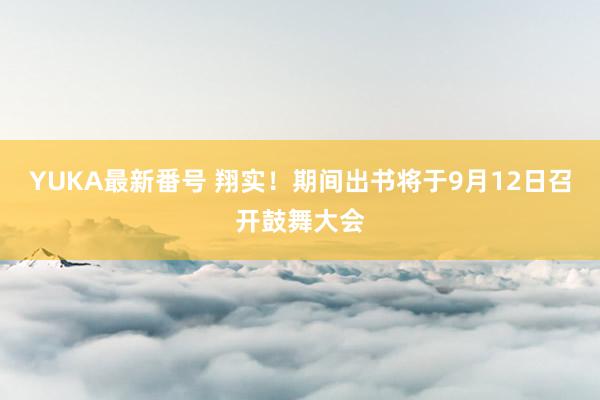 YUKA最新番号 翔实！期间出书将于9月12日召开鼓舞大会