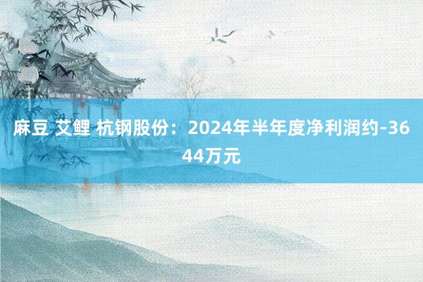 麻豆 艾鲤 杭钢股份：2024年半年度净利润约-3644万元