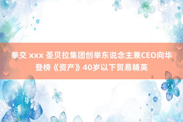 拳交 xxx 圣贝拉集团创举东说念主兼CEO向华登榜《资产》40岁以下贸易精英