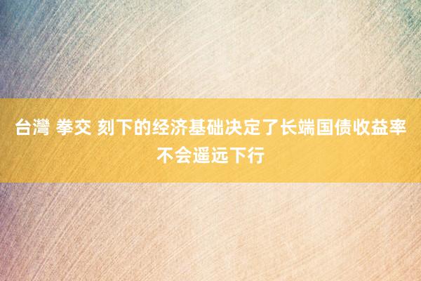 台灣 拳交 刻下的经济基础决定了长端国债收益率不会遥远下行