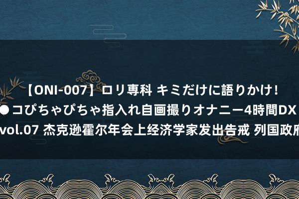 【ONI-007】ロリ専科 キミだけに語りかけ！ロリっ娘20人！オマ●コぴちゃぴちゃ指入れ自画撮りオナニー4時間DX vol.07 杰克逊霍尔年会上经济学家发出告戒 列国政府可能高估了举债才调