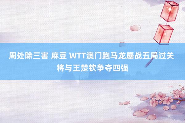 周处除三害 麻豆 WTT澳门跑马龙鏖战五局过关 将与王楚钦争夺四强