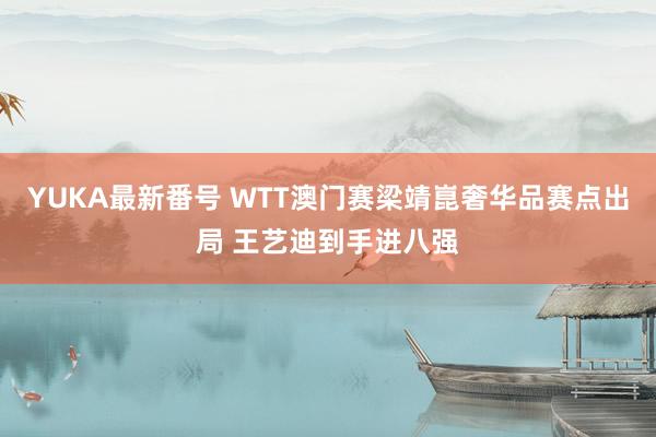 YUKA最新番号 WTT澳门赛梁靖崑奢华品赛点出局 王艺迪到手进八强