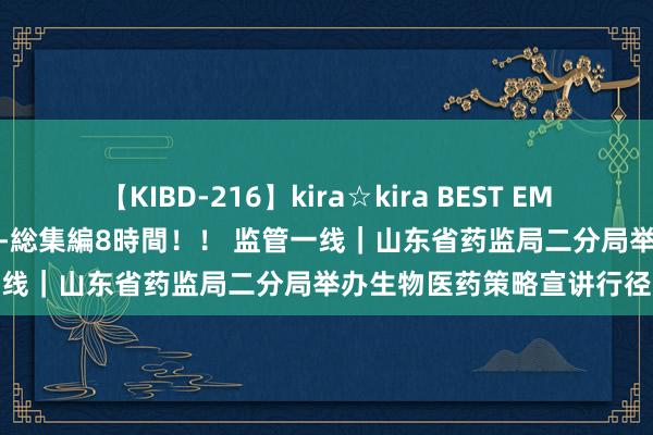 【KIBD-216】kira☆kira BEST EMIRI-中出し性交20発超え-総集編8時間！！ 监管一线｜山东省药监局二分局举办生物医药策略宣讲行径