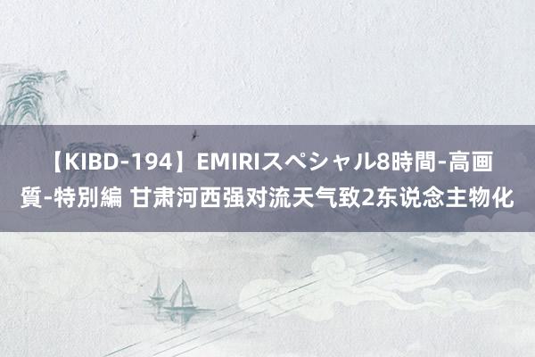 【KIBD-194】EMIRIスペシャル8時間-高画質-特別編 甘肃河西强对流天气致2东说念主物化