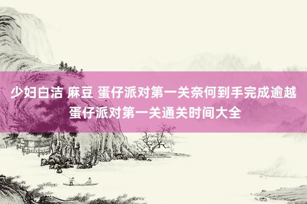 少妇白洁 麻豆 蛋仔派对第一关奈何到手完成逾越 蛋仔派对第一关通关时间大全