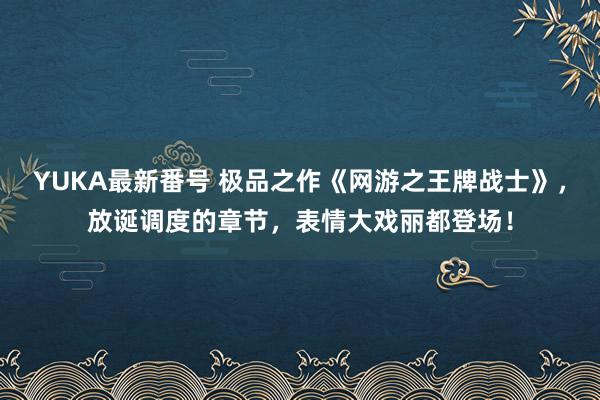 YUKA最新番号 极品之作《网游之王牌战士》，放诞调度的章节，表情大戏丽都登场！