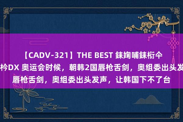 【CADV-321】THE BEST 銇婅哺銇椼仐銇俱仚銆?50浜?鏅傞枔DX 奥运会时候，朝韩2国唇枪舌剑，奥组委出头发声，让韩国下不了台