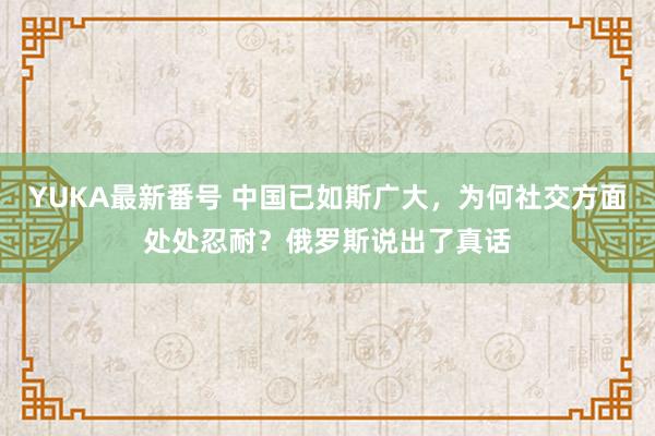 YUKA最新番号 中国已如斯广大，为何社交方面处处忍耐？俄罗斯说出了真话