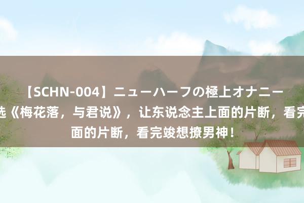 【SCHN-004】ニューハーフの極上オナニー 小编倾情推选《梅花落，与君说》，让东说念主上面的片断，看完竣想撩男神！