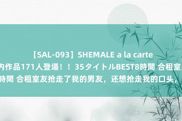 【SAL-093】SHEMALE a la carteの歴史 2008～2011 国内作品171人登場！！35タイトルBEST8時間 合租室友抢走了我的男友，还想抢走我的口头，该让她认清身份了