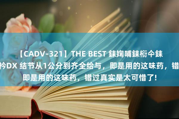 【CADV-321】THE BEST 銇婅哺銇椼仐銇俱仚銆?50浜?鏅傞枔DX 结节从1公分到齐全给与，即是用的这味药，错过真实是太可惜了!