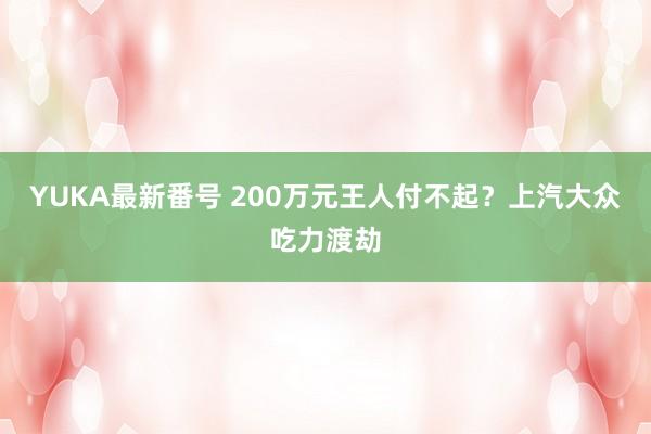 YUKA最新番号 200万元王人付不起？上汽大众吃力渡劫